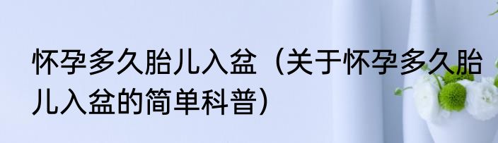 怀孕多久胎儿入盆（关于怀孕多久胎儿入盆的简单科普）