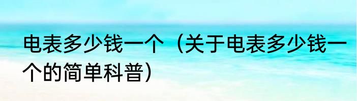 电表多少钱一个（关于电表多少钱一个的简单科普）
