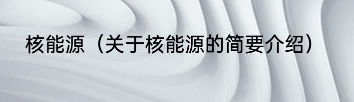 核能源（关于核能源的简要介绍）