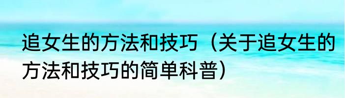 追女生的方法和技巧（关于追女生的方法和技巧的简单科普）