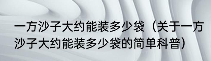 一方沙子大约能装多少袋（关于一方沙子大约能装多少袋的简单科普）
