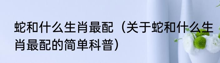 蛇和什么生肖最配（关于蛇和什么生肖最配的简单科普）