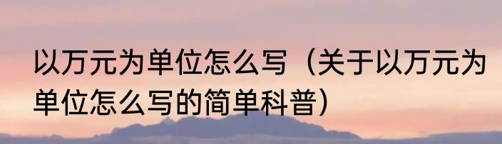 以万元为单位怎么写（关于以万元为单位怎么写的简单科普）