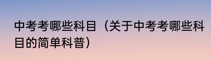 中考考哪些科目（关于中考考哪些科目的简单科普）