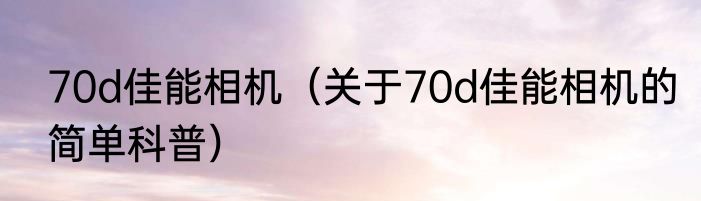 70d佳能相机（关于70d佳能相机的简单科普）