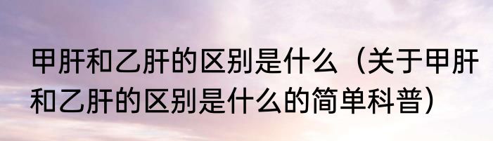 甲肝和乙肝的区别是什么（关于甲肝和乙肝的区别是什么的简单科普）