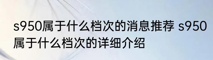 s950属于什么档次的消息推荐 s950属于什么档次的详细介绍