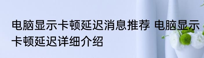 电脑显示卡顿延迟消息推荐 电脑显示卡顿延迟详细介绍
