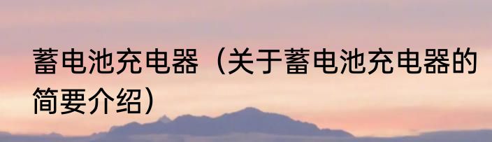 蓄电池充电器（关于蓄电池充电器的简要介绍）