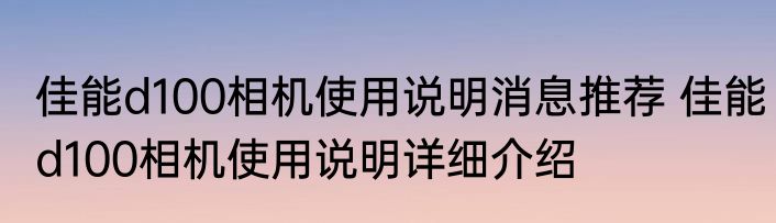 佳能d100相机使用说明消息推荐 佳能d100相机使用说明详细介绍
