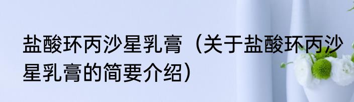 盐酸环丙沙星乳膏（关于盐酸环丙沙星乳膏的简要介绍）