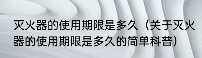 灭火器的使用期限是多久（关于灭火器的使用期限是多久的简单科普）