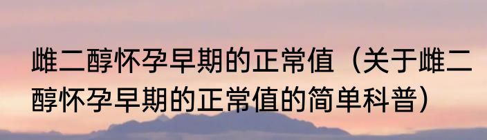 雌二醇怀孕早期的正常值（关于雌二醇怀孕早期的正常值的简单科普）