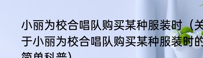 小丽为校合唱队购买某种服装时（关于小丽为校合唱队购买某种服装时的简单科普）