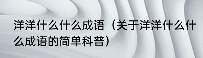 洋洋什么什么成语（关于洋洋什么什么成语的简单科普）