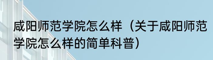 咸阳师范学院怎么样（关于咸阳师范学院怎么样的简单科普）