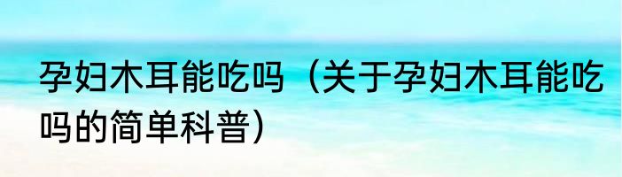 孕妇木耳能吃吗（关于孕妇木耳能吃吗的简单科普）