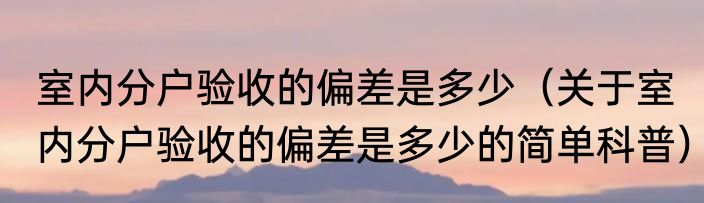 室内分户验收的偏差是多少（关于室内分户验收的偏差是多少的简单科普）