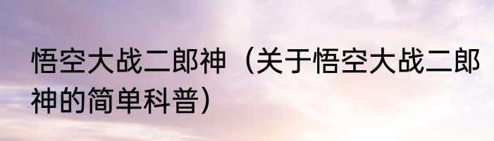 悟空大战二郎神（关于悟空大战二郎神的简单科普）