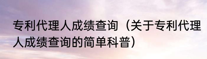 专利代理人成绩查询（关于专利代理人成绩查询的简单科普）