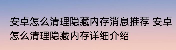 安卓怎么清理隐藏内存消息推荐 安卓怎么清理隐藏内存详细介绍