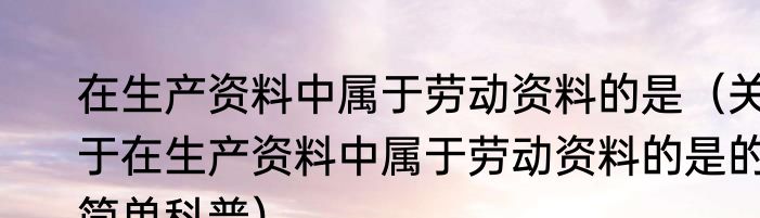 在生产资料中属于劳动资料的是（关于在生产资料中属于劳动资料的是的简单科普）