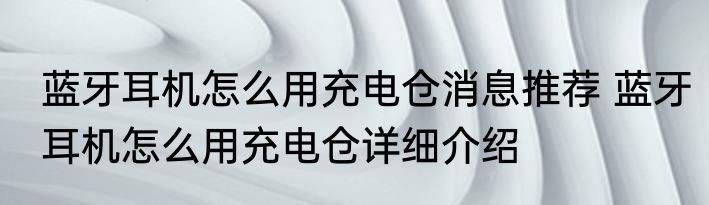 蓝牙耳机怎么用充电仓消息推荐 蓝牙耳机怎么用充电仓详细介绍