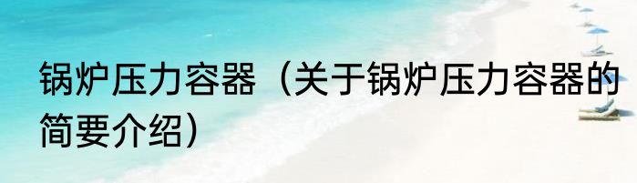 锅炉压力容器（关于锅炉压力容器的简要介绍）