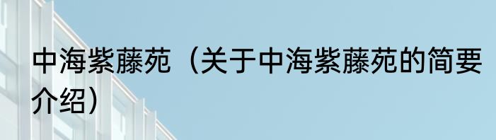 中海紫藤苑（关于中海紫藤苑的简要介绍）