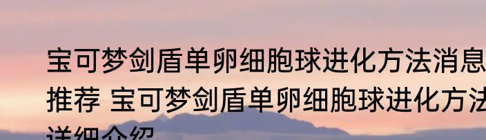 宝可梦剑盾单卵细胞球进化方法消息推荐 宝可梦剑盾单卵细胞球进化方法详细介绍