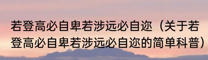 若登高必自卑若涉远必自迩（关于若登高必自卑若涉远必自迩的简单科普）