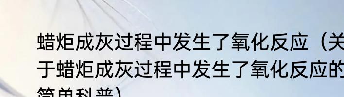 蜡炬成灰过程中发生了氧化反应（关于蜡炬成灰过程中发生了氧化反应的简单科普）