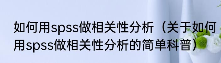 如何用spss做相关性分析（关于如何用spss做相关性分析的简单科普）