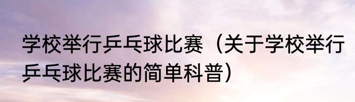 学校举行乒乓球比赛（关于学校举行乒乓球比赛的简单科普）