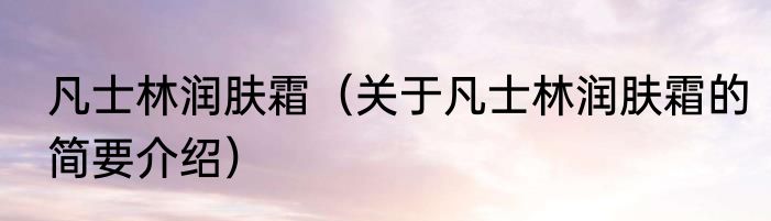 凡士林润肤霜（关于凡士林润肤霜的简要介绍）