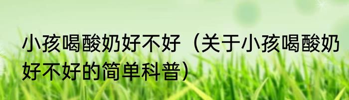 小孩喝酸奶好不好（关于小孩喝酸奶好不好的简单科普）