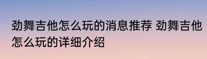 劲舞吉他怎么玩的消息推荐 劲舞吉他怎么玩的详细介绍