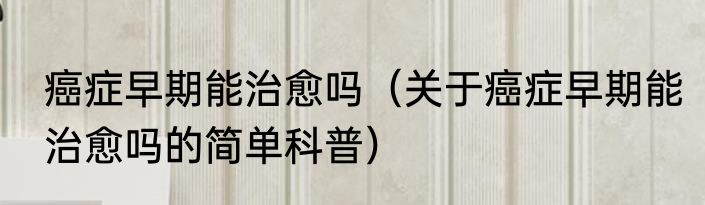 癌症早期能治愈吗（关于癌症早期能治愈吗的简单科普）