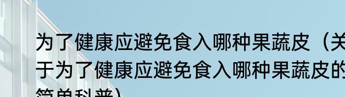 为了健康应避免食入哪种果蔬皮（关于为了健康应避免食入哪种果蔬皮的简单科普）