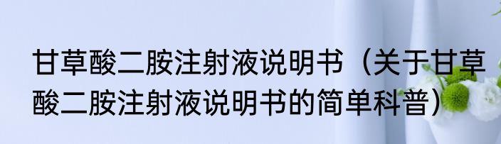 甘草酸二胺注射液说明书（关于甘草酸二胺注射液说明书的简单科普）