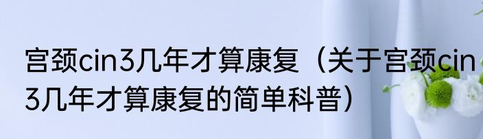 宫颈cin3几年才算康复（关于宫颈cin3几年才算康复的简单科普）