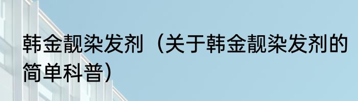 韩金靓染发剂（关于韩金靓染发剂的简单科普）