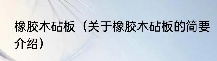 橡胶木砧板（关于橡胶木砧板的简要介绍）