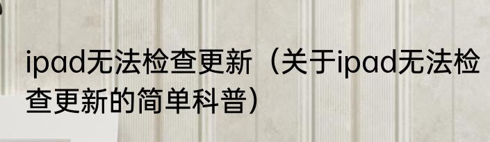 ipad无法检查更新（关于ipad无法检查更新的简单科普）