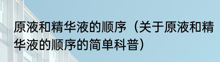 原液和精华液的顺序（关于原液和精华液的顺序的简单科普）