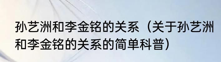孙艺洲和李金铭的关系（关于孙艺洲和李金铭的关系的简单科普）