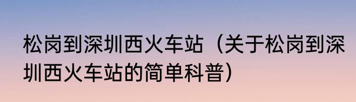 松岗到深圳西火车站（关于松岗到深圳西火车站的简单科普）