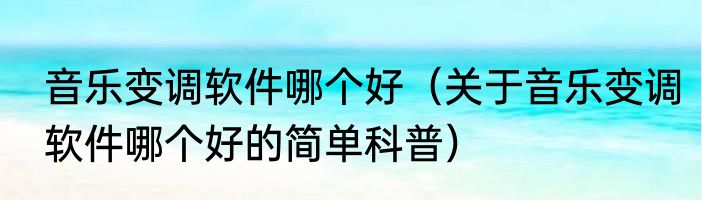 音乐变调软件哪个好（关于音乐变调软件哪个好的简单科普）