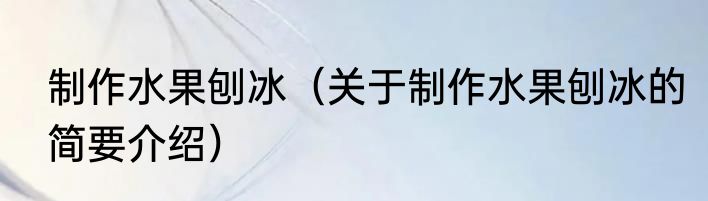 制作水果刨冰（关于制作水果刨冰的简要介绍）