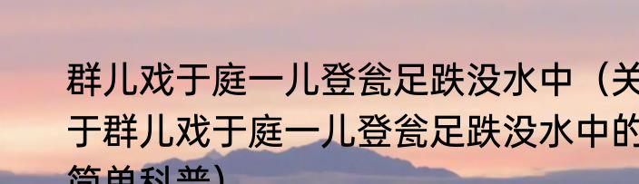群儿戏于庭一儿登瓮足跌没水中（关于群儿戏于庭一儿登瓮足跌没水中的简单科普）